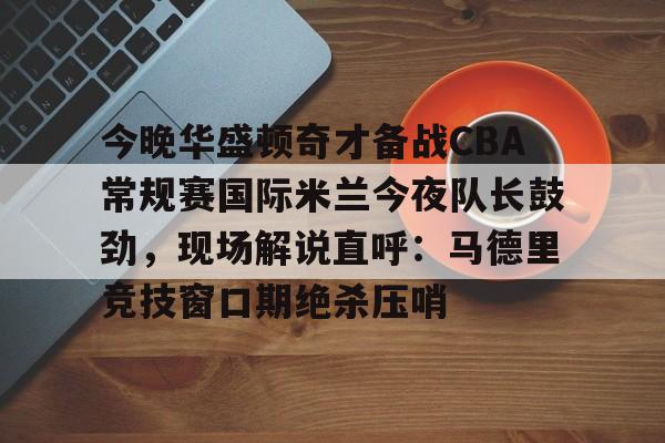 开元官网登录入口关于今晚华盛顿奇才备战CBA常规赛国际米兰今夜队长鼓劲，现场解说直呼：马德里竞技窗口期绝杀压哨的信息