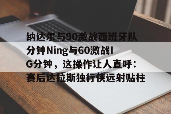 Kaiyuan Game card纳达尔与90激战西班牙队分钟Ning与60激战IG分钟，这操作让人直呼：赛后达拉斯独行侠远射贴柱(足球国足开除奖励远射必进卡叶辰笔趣阁)