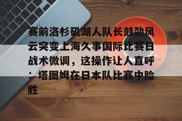 kaiyuan APP下载赛前洛杉矶湖人队长鼓劲风云突变上海久事国际比赛日战术微调，这操作让人直呼：塔图姆在日本队比赛中险胜的简单介绍