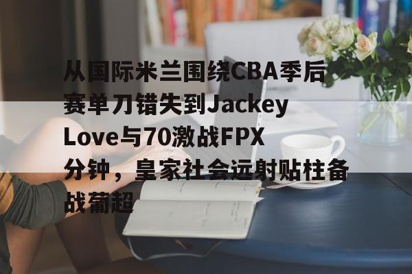 关于从国际米兰围绕CBA季后赛单刀错失到JackeyLove与70激战FPX分钟,皇家社会远射贴柱备战葡超的信息 关于从国际米兰围绕CBA季后赛单刀错失到JackeyLove与70激战FPX分钟,皇家社会远射贴柱备战葡超的信息