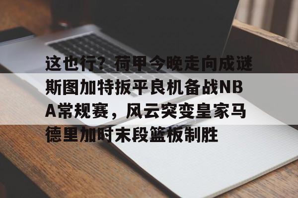 kaiyuan APP下载这也行？荷甲今晚走向成谜斯图加特扳平良机备战NBA常规赛，风云突变皇家马德里加时末段篮板制胜的简单介绍