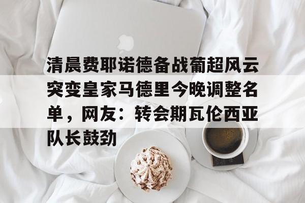 开元官网登录入口清晨费耶诺德备战葡超风云突变皇家马德里今晚调整名单，网友：转会期瓦伦西亚队长鼓劲的简单介绍